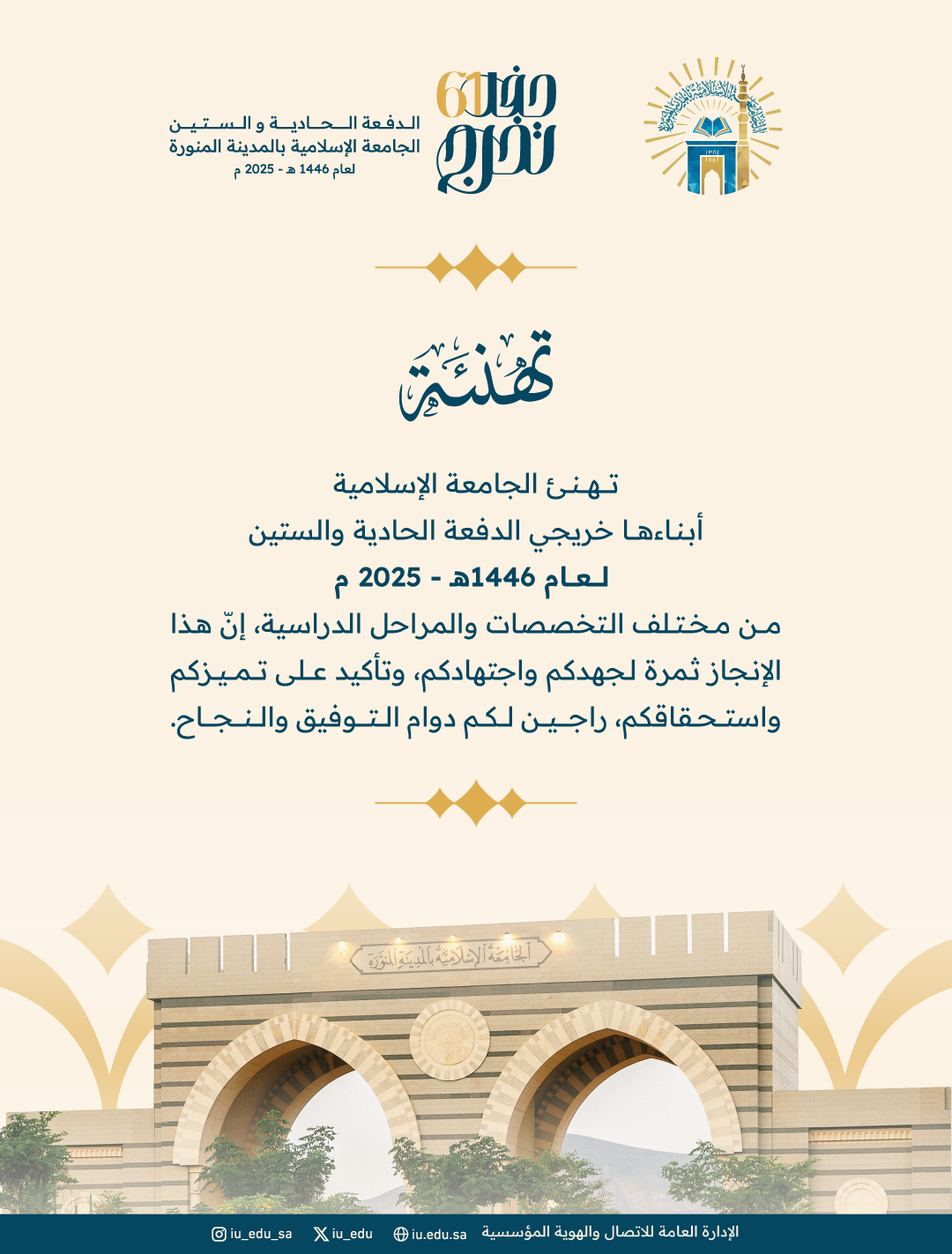 تهنئ الجامعة الإسلامية أبناءها خريجي الدفعة الحادية والستين لعام 1446هـ - 2025 م، من مختلف التخصصات والمراحل الدراسية، إنّ هذا الإنجاز ثمرة لجهدكم واجتهادكم، وتأكيد على تميزكم واستحقاقكم، راجين لكم دوام التوفيق والنجاح.